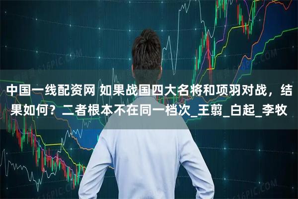 中国一线配资网 如果战国四大名将和项羽对战，结果如何？二者根本不在同一档次_王翦_白起_李牧