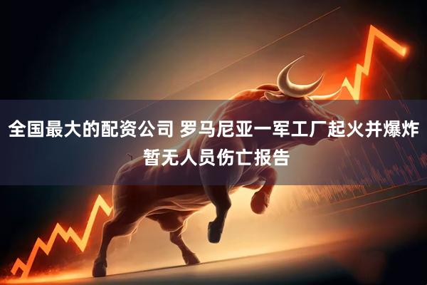 全国最大的配资公司 罗马尼亚一军工厂起火并爆炸 暂无人员伤亡报告