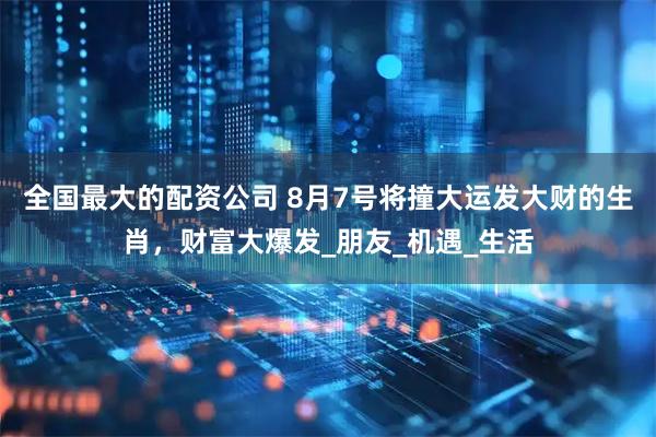 全国最大的配资公司 8月7号将撞大运发大财的生肖，财富大爆发_朋友_机遇_生活