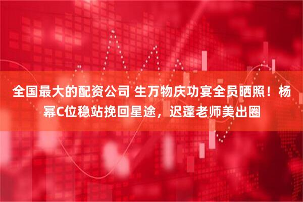 全国最大的配资公司 生万物庆功宴全员晒照！杨幂C位稳站挽回星途，迟蓬老师美出圈