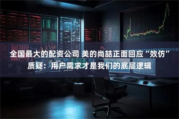 全国最大的配资公司 美的尚喆正面回应“效仿”质疑：用户需求才是我们的底层逻辑